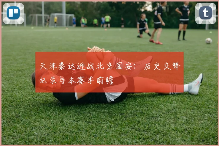 天津泰达迎战北京国安：历史交锋记录与本赛季前瞻