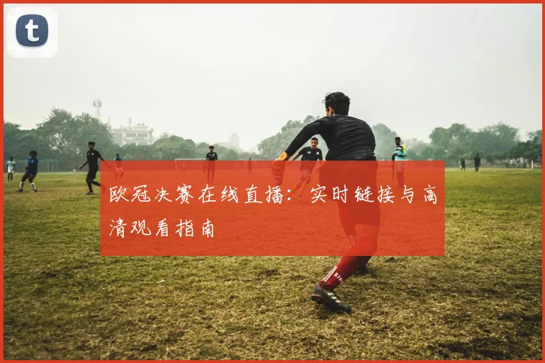 欧冠决赛在线直播：实时链接与高清观看指南