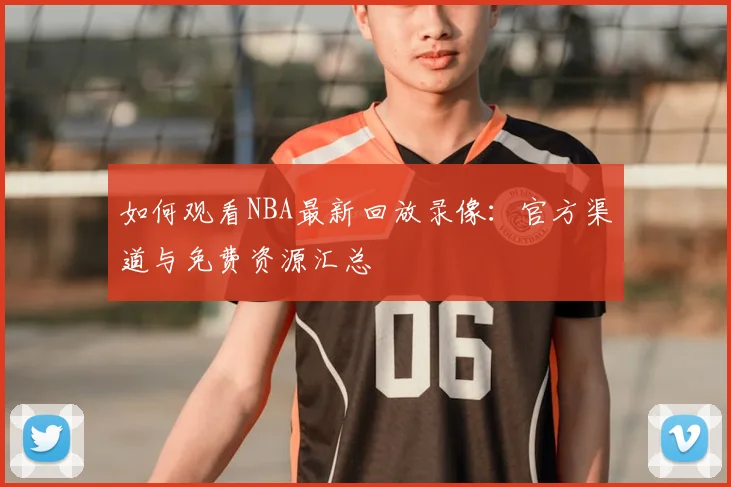 如何观看NBA最新回放录像：官方渠道与免费资源汇总