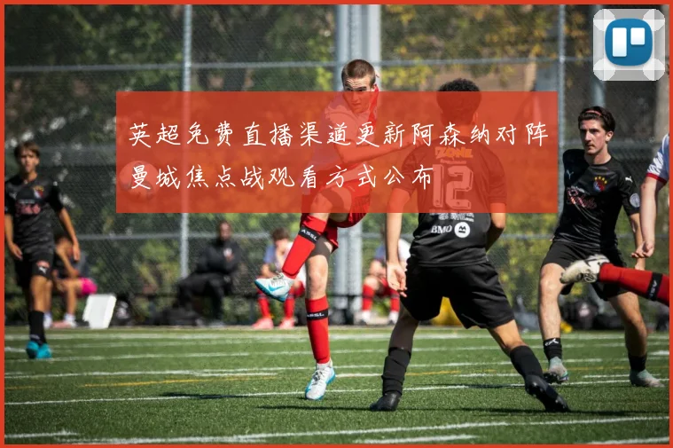 英超免费直播渠道更新阿森纳对阵曼城焦点战观看方式公布